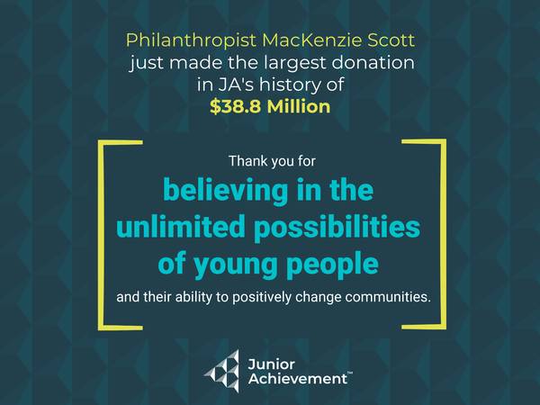 Graphic that reads Philanthropist MacKenzie Scott just made the largest donation in JA's history of $38.8 million. Thank you for believing in the unlimited possibilities of young people and their ability to positively change communities.